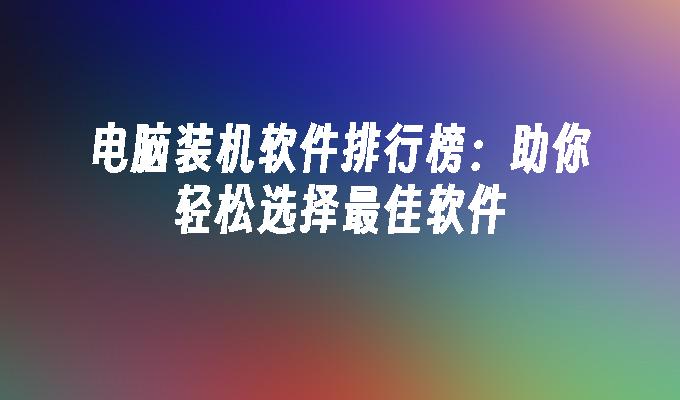 电脑装机软件排行榜：助你轻松选择最佳软件