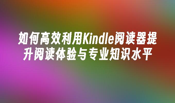 如何高效利用Kindle阅读器提升阅读体验与专业知识水平