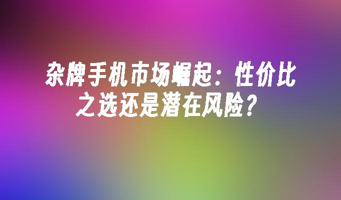 杂牌手机市场崛起：性价比之选还是潜在风险？