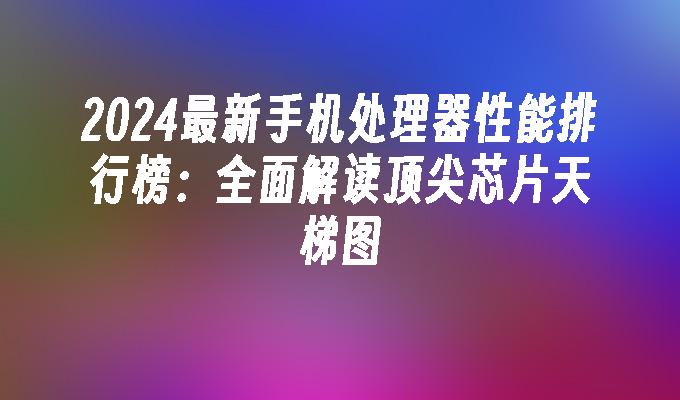 2024最新手机处理器性能排行榜：全面解读顶尖芯片天梯图