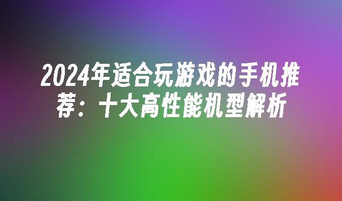 2024年适合玩游戏的手机推荐：十大高性能机型解析