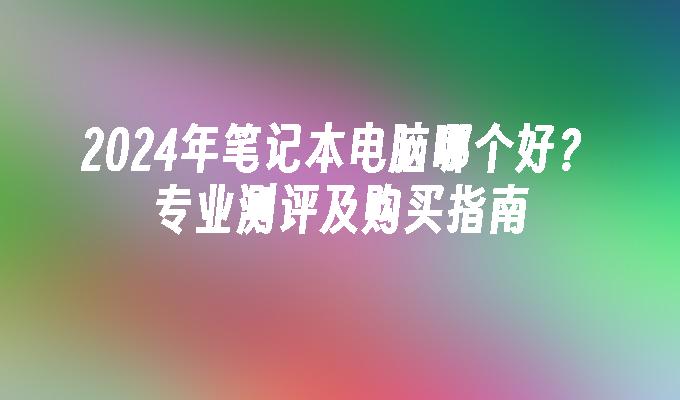 2024年笔记本电脑哪个好？专业测评及购买指南