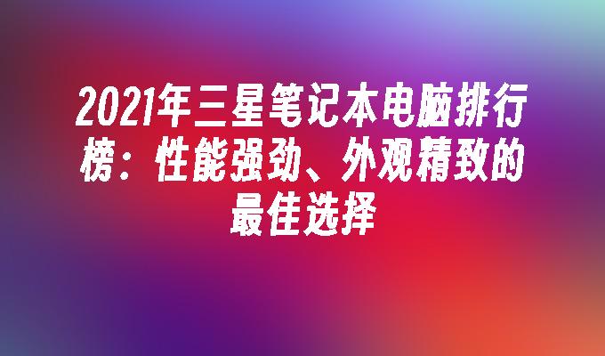 2021年三星笔记本电脑排行榜：性能强劲、外观精致的最佳选择