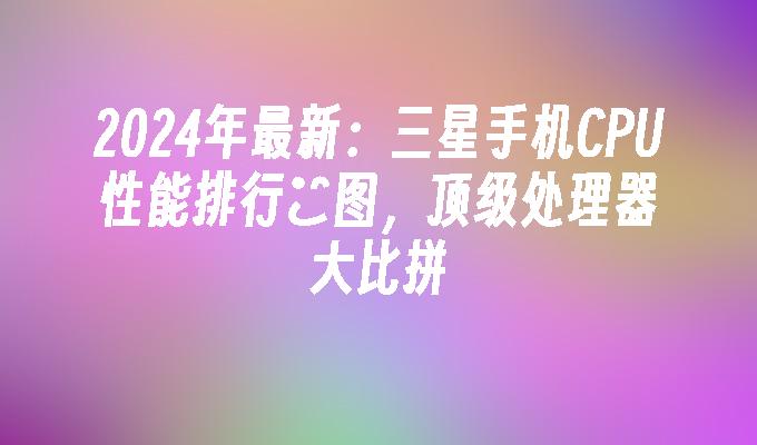 2024年最新：三星手机CPU性能排行榯图，顶级处理器大比拼