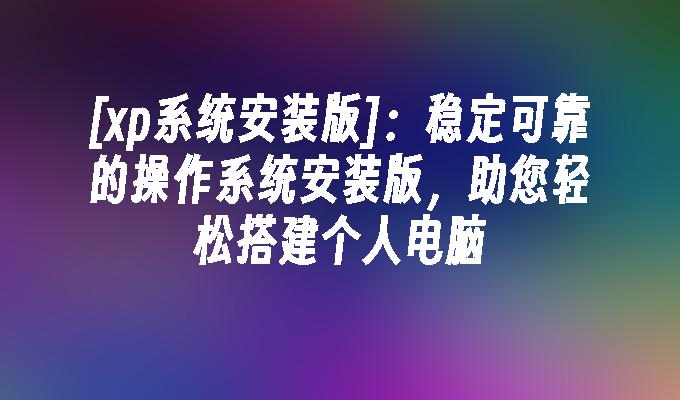 [xp系统安装版]：稳定可靠的操作系统安装版，助您轻松搭建个人电脑