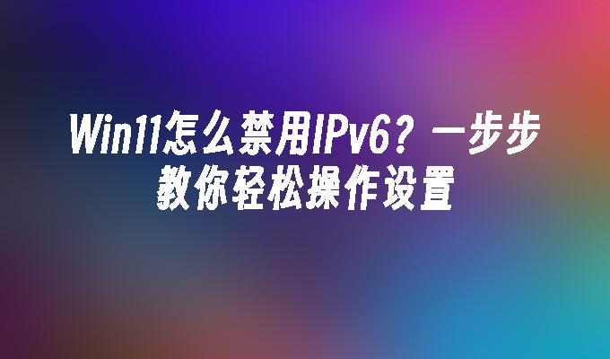 Win11怎么禁用IPv6？一步步教你轻松操作设置