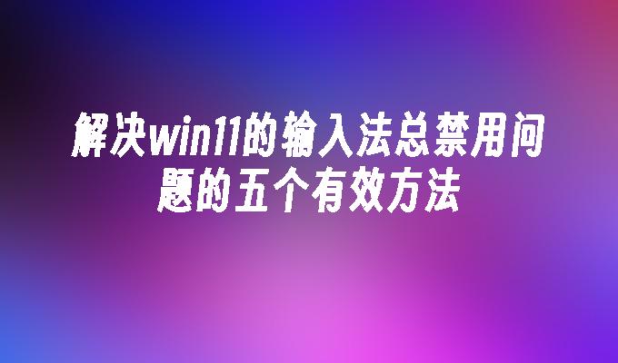 解决win11的输入法总禁用问题的五个有效方法