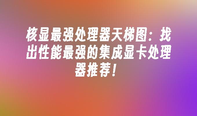 核显最强处理器天梯图：找出性能最强的集成显卡处理器推荐！