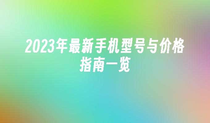 2023年最新手机型号与价格指南一览