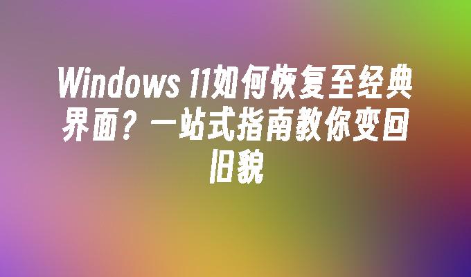 Windows 11如何恢复至经典界面？一站式指南教你变回旧貌