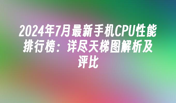 2024年7月最新手机CPU性能排行榜：详尽天梯图解析及评比