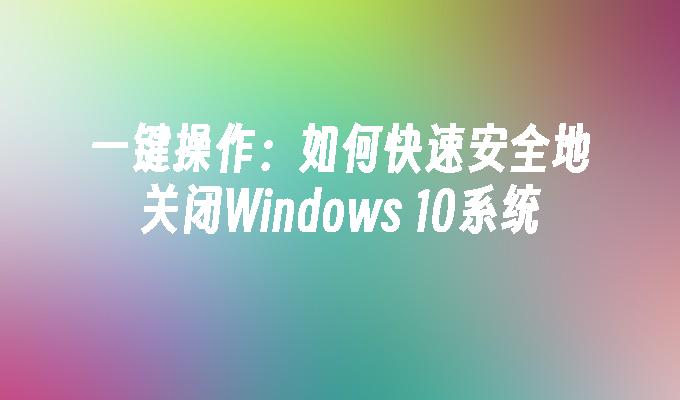 一键操作：如何快速安全地关闭Windows 10系统