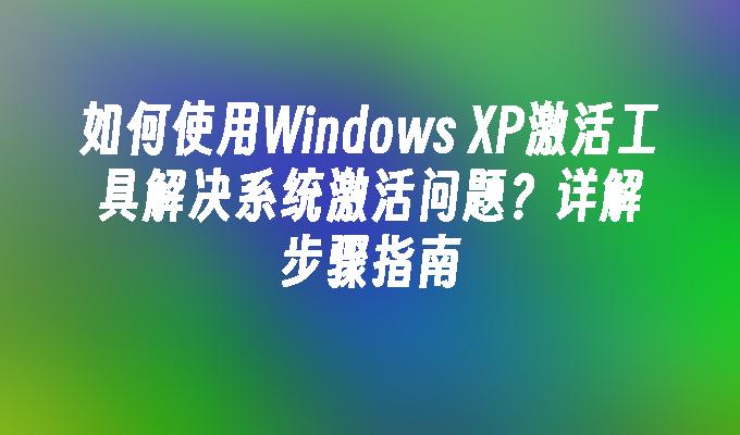 如何使用Windows XP激活工具解决系统激活问题？详解步骤指南