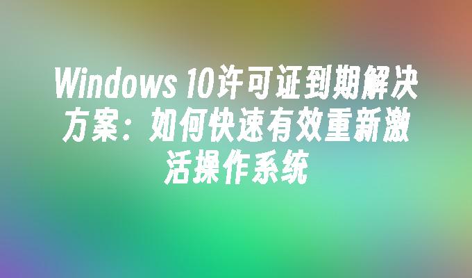 Windows 10许可证到期解决方案：如何快速有效重新激活操作系统