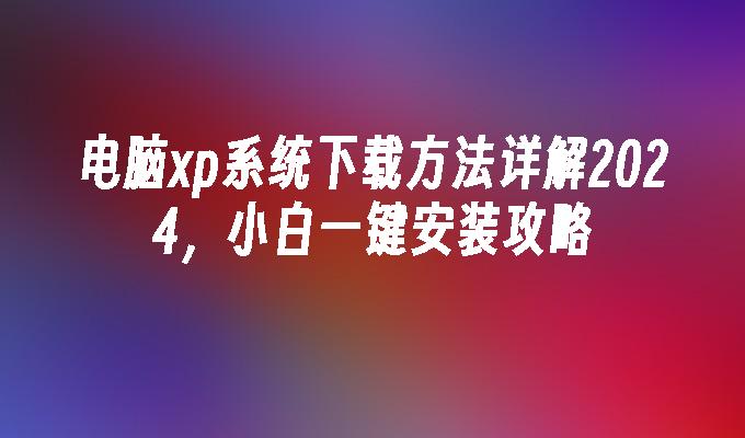 电脑xp系统下载方法详解2024，小白一键安装攻略