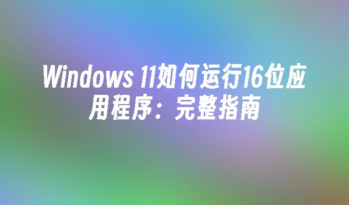 Windows 11如何运行16位应用程序：完整指南