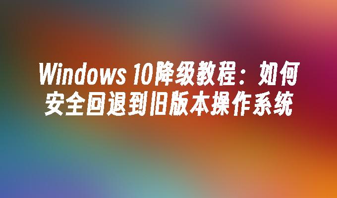 Windows 10降级教程：如何安全回退到旧版本操作系统