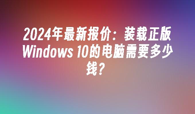 2024年最新报价：装载正版Windows 10的电脑需要多少钱？