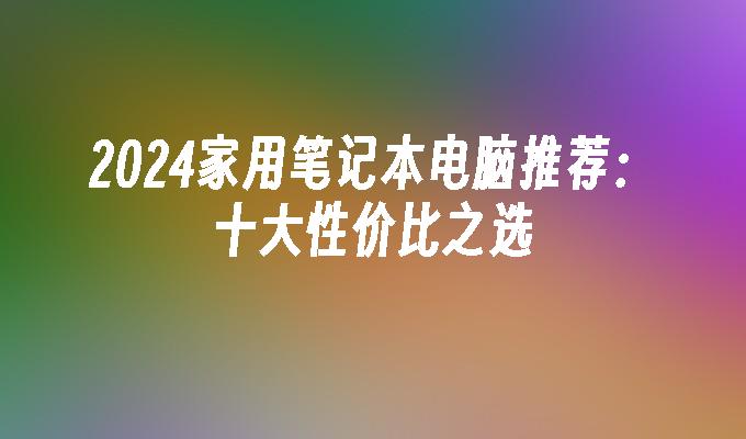 2024家用笔记本电脑推荐：十大性价比之选