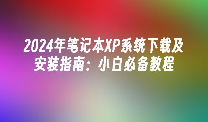 2024年笔记本XP系统下载及安装指南：小白必备教程