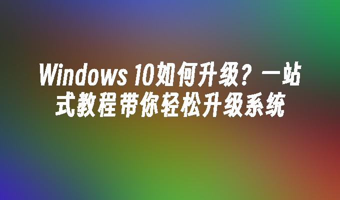 Windows 10如何升级？一站式教程带你轻松升级系统