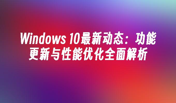 Windows 10最新动态：功能更新与性能优化全面解析