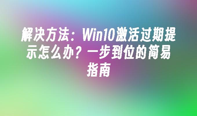 解决方法：Win10激活过期提示怎么办？一步到位的简易指南