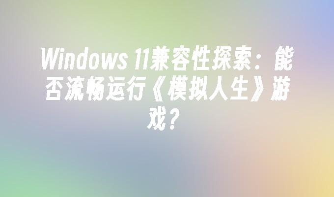 Windows 11兼容性探索：能否流畅运行《模拟人生》游戏？