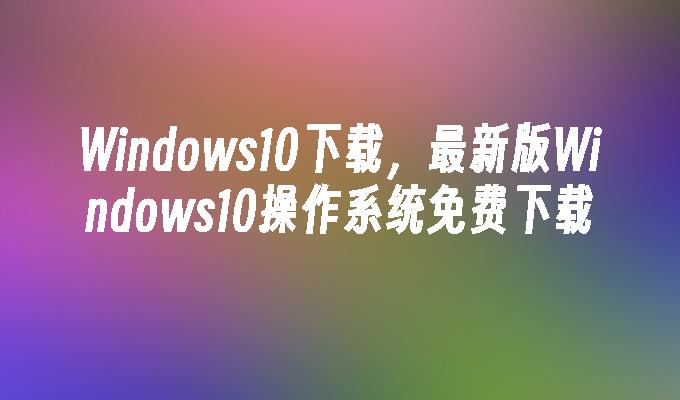 Windows10下载，最新版Windows10操作系统免费下载