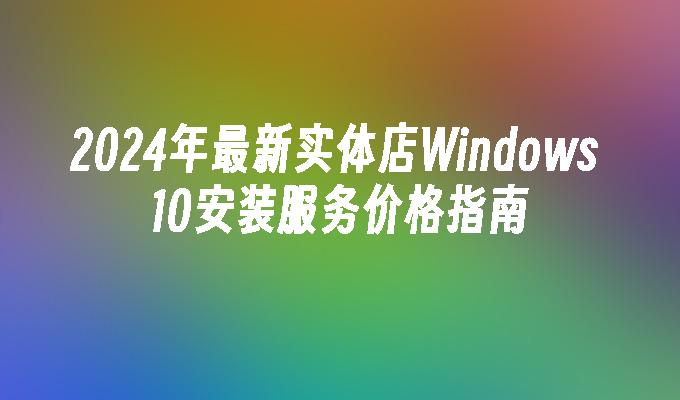 2024年最新实体店Windows 10安装服务价格指南