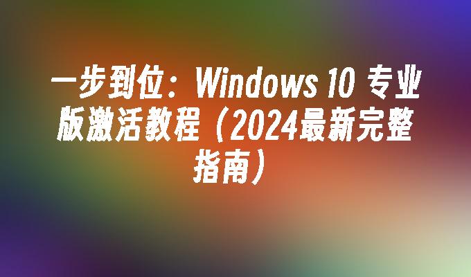 一步到位：Windows 10 专业版激活教程（2024最新完整指南）