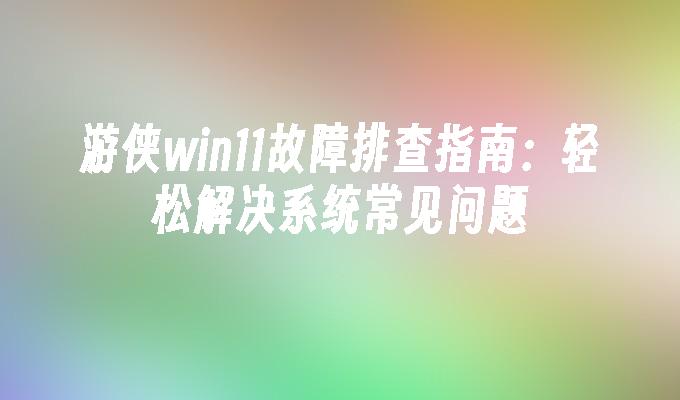 游侠win11故障排查指南：轻松解决系统常见问题