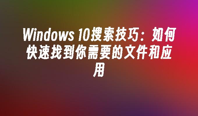 Windows 10搜索技巧：如何快速找到你需要的文件和应用