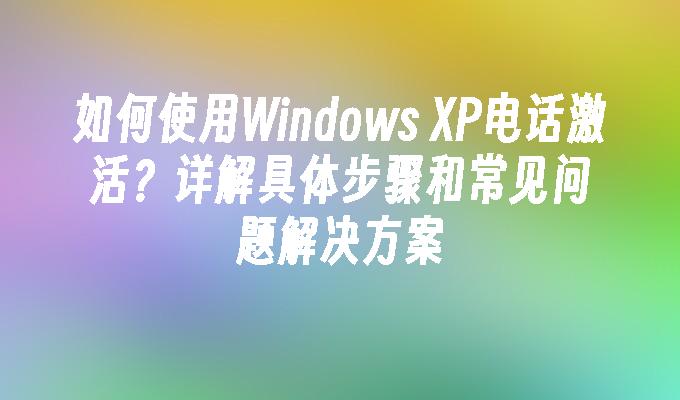 如何使用Windows XP电话激活？详解具体步骤和常见问题解决方案