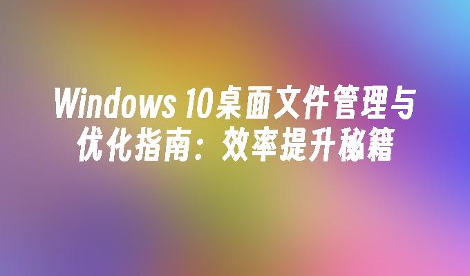 Windows 10桌面文件管理与优化指南：效率提升秘籍