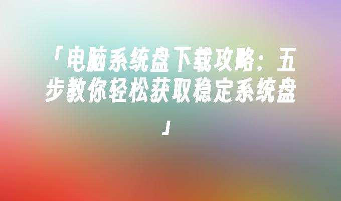 「电脑系统盘下载攻略：五步教你轻松获取稳定系统盘」