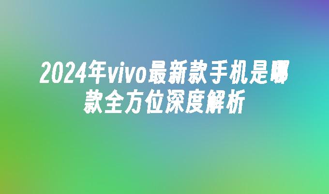 2024年vivo最新款手机是哪款全方位深度解析