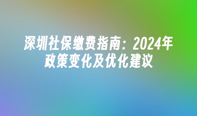 深圳社保缴费指南：2024年政策变化及优化建议