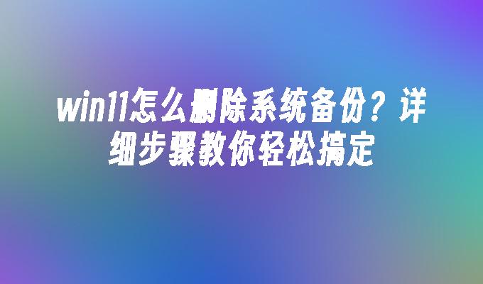 win11怎么删除系统备份？详细步骤教你轻松搞定