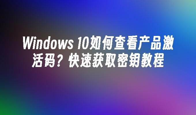 Windows 10如何查看产品激活码？快速获取密钥教程