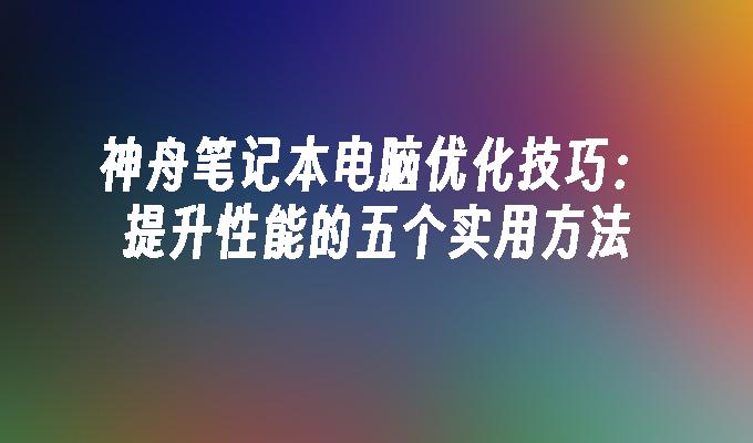 神舟笔记本电脑优化技巧：提升性能的五个实用方法