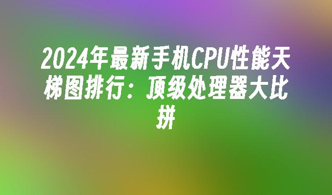 2024年最新手机CPU性能天梯图排行：顶级处理器大比拼