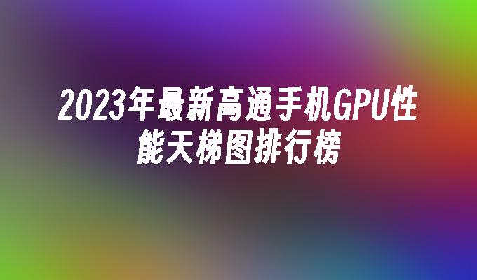 2023年最新高通手机GPU性能天梯图排行榜