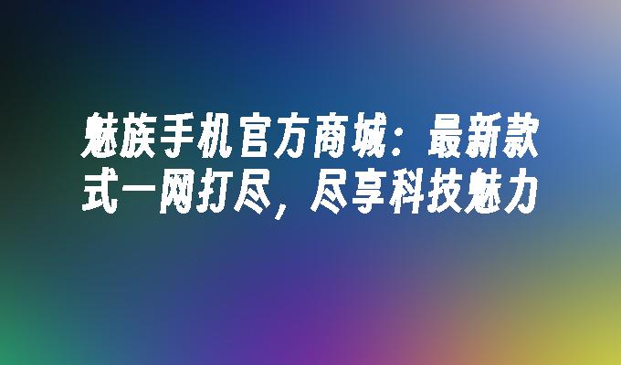 魅族手机官方商城：最新款式一网打尽，尽享科技魅力