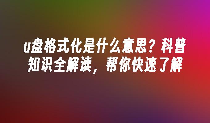 u盘格式化是什么意思？科普知识全解读，帮你快速了解