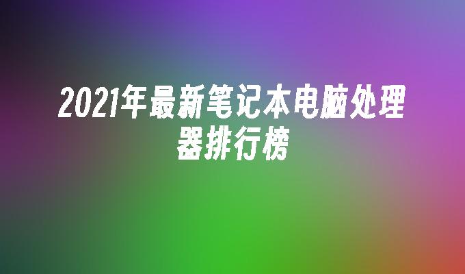 2021年最新笔记本电脑处理器排行榜