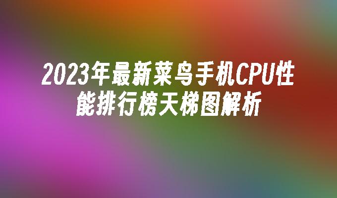 2023年最新菜鸟手机CPU性能排行榜天梯图解析