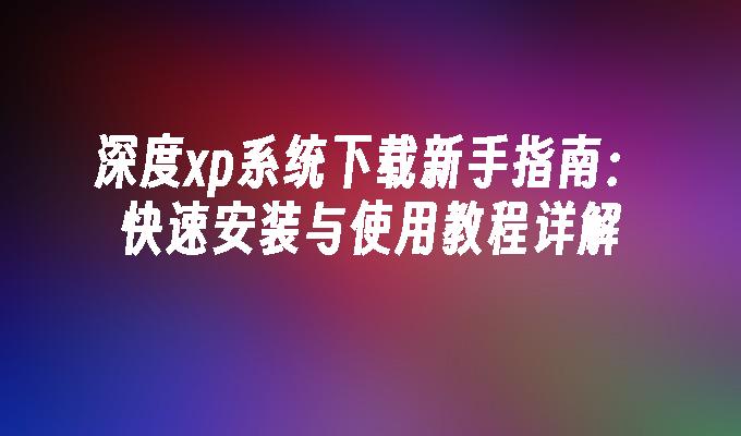 深度xp系统下载新手指南：快速安装与使用教程详解