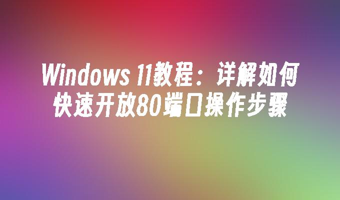 Windows 11教程：详解如何快速开放80端口操作步骤