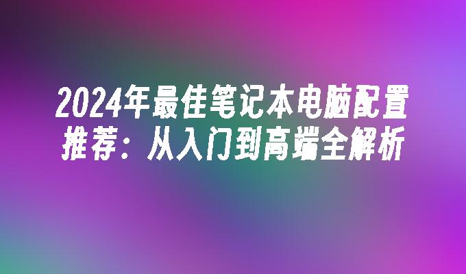 2024年最佳笔记本电脑配置推荐：从入门到高端全解析